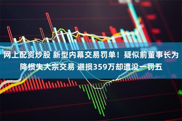 网上配资炒股 新型内幕交易罚单！疑似前董事长为降损失大宗交易 避损359万却遭没一罚五