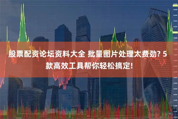 股票配资论坛资料大全 批量图片处理太费劲? 5 款高效工具帮你轻松搞定!