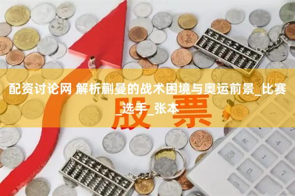 配资讨论网 解析蒯曼的战术困境与奥运前景_比赛_选手_张本
