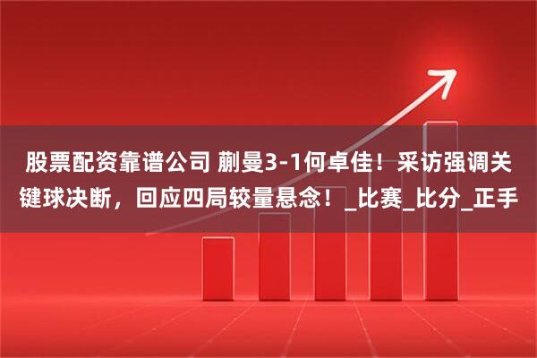 股票配资靠谱公司 蒯曼3-1何卓佳！采访强调关键球决断，回应四局较量悬念！_比赛_比分_正手