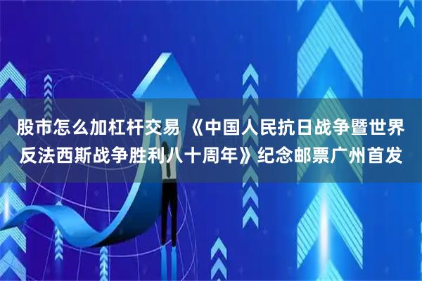 股市怎么加杠杆交易 《中国人民抗日战争暨世界反法西斯战争胜利八十周年》纪念邮票广州首发