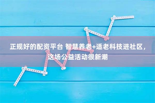 正规好的配资平台 智慧养老+适老科技进社区，这场公益活动很新潮
