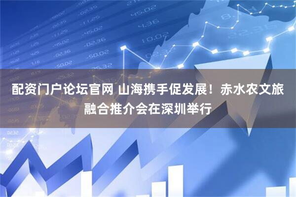 配资门户论坛官网 山海携手促发展！赤水农文旅融合推介会在深圳举行