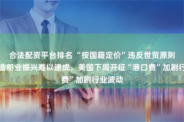 合法配资平台排名 “按国籍定价”违反世贸原则，美国造船业振兴难以速成，美国下周开征“港口费”加剧行业波动