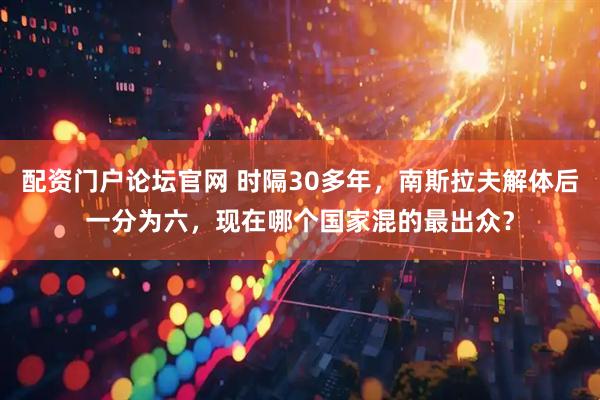 配资门户论坛官网 时隔30多年，南斯拉夫解体后一分为六，现在哪个国家混的最出众？