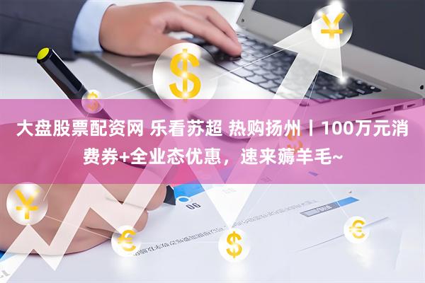 大盘股票配资网 乐看苏超 热购扬州丨100万元消费券+全业态优惠，速来薅羊毛~
